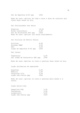 24
Gel de Rapithix A-60 qsp 100%
Modo de usar: aplicar em toda a face e área do contorno dos
olhos duas vezes ao dia.
Gel Fortalecedor dos Seios
Kigeline 10,0%
Ácido hialurônico 2,0%
Gel de Aristoflex AVC qsp 100%
Modo de usar: aplicar nos seios diariamente.
Gel Pullulan de Efeito Tensor
Pullulan 4,0%
Biosome DMAE 3,0%
AH3 3,0%
Loção de Rapithix A-60 qsp 100%
Gel tensor
Vegetensor 5,0%
Gel creme de Hostacerin SAF qsp 100%
Modo de usar: Aplicar no rosto e pescoço duas vezes ao dia.
Loção antimarcas de expressão
Argiflex 5,0%
Emblica 1,0%
Uniglucan G-51 3,0%
Loção não-iônica qsp 100%
Modo de usar: aplicar no rosto e pescoço pela manha e à
noite.
Loção botox-like
Deepeline PVB 3,0%
Thalassine 3,0%
Longevicell 5,0%
Loção não-iônica qsp 100%
 
