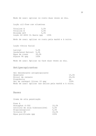 25
Modo de usar: aplicar no rosto duas vezes ao dia.
Loção oil-free com vitaminas
Vitaline A 3,0%
Vitaline E 3,0%
Biosome Q10 5,0%
Loção DC-4002 CL Basis qsp 100%
Modo de usar: aplicar no rosto pela manhã e à noite.
Loção tônica facial
Laricyl 5,0%
Sandalwood Extract 5,0%
Água de rosas 30,0%
Alpure 96 qsp 100%
Modo de usar: Aplicar na face duas vezes ao dia.
Antiperspirantes
Gel desodorante antiperspirante
Hexatrate 15,0%
Álcool de cereais 20,0%
Fragrância qs
Gel de carbopol Ultrez 10 qsp 100%
Modo de usar: aplicar nas axilas pela manhã e à noite.
Bases
Creme de alta penetração
Fase A
Hostaphat O-300 10,0%
Lecitina de soja hidrossolúvel 5,0%
Propilenoglicol 5,0%
Trivalin SF 10,0%
Água purificada qsp 100%
 