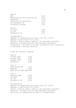 26
Fase B
BHT 0,1%
Monoestearato de glicerila AE 8,0%
Dermolane 10,0%
Palmitato de isopropila 5,0%
Polissorbato 80 6,0%
Vitamina E oleosa 1,0%
Fase C
DC 9040 3,0%
DC 245 5,0%
Unigard LJ 91 0,5%
Procedimento:
Aquecer os componentes da fase A até 75º
C a 80º
C.
Aquecer a fase B até 75º
C a 80º
C.
Verter a fase A sobre a fase B, sob agitação constante.
Resfriar o sistema até 40º
C sob agitação constante.
Solubilizar o DC 9040 no DC 245, juntamente com o Unigard LJ
e adicionar à mistura anterior.
Creme de cristais líquidos
Fase A
Olivem 1000 3,0%
Oliwax 1000 2,0%
Pelemol IN-2 5,0%
Dermolane 5,0%
Fase B
Aristoflex AVC 1,0%
Umectan 4,0%
Água purificada qsp 100%
Fase C
Tapioca Pure 2,0%
DC 9040 2,0%
DC 245 2,0%
Unigard LJ 91 0,5%
Procedimento:
Aquecer os componentes da fase A até 75º
C a 80º
C.
Aquecer a fase B até 75º
C a 80º
C.
Verter a fase A sobre a fase B, sob agitação constante.
Resfriar o sistema até 40º
C sob agitação constante.
Adicionar os componentes da fase C e homogeneizar.
 