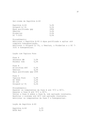 27
Gel-creme de Rapithix A-60
Rapithix A-60 3,0%
Unigard LJ 91 0,5%
Água purificada qsp 100%
Umectan 3,0%
Proderlan 2,0%
DC 7-3101 5,0%
Procedimento:
Adicionar o Rapithix A-60 à água purificada e agitar até
completa homogeneização.
Adicionar o Unigard LJ 91, o Umectan, o Proderlan e o DC 7-
3101 e homogeneizar.
Loção com Tapioca Pure
Fase A
Sensanov WR 3,0%
Pelemol DIA 5,0%
Fase B
Aristoflex AVC 0,5%
Umectan 4,0%
Água purificada qsp 100%
Fase C
Tapioca Pure 5,0%
DC 9040 3,0%
DC 245 3,0%
Unigard LJ 91 0,5%
Procedimento:
Aquecer os componentes da fase A até 75º
C a 80º
C.
Aquecer a fase B até 75º
C a 80º
C.
Verter a fase A sobre a fase B, sob agitação constante.
Resfriar o sistema até 40º
C sob agitação constante.
Adicionar os componentes da fase C e homogeneizar.
Loção de Rapithix A–60
Rapithix A-60 1,55
EDTA Na2 0,1%
 