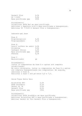 28
Germall Plus 0,5%
DC 7-3103 5,0%
Água purificada qsp 100%
Procedimento:
Solubilizar EDTA Na2 em água purificada.
Adicionar o Rapithix A-60 à água purificada e homogeneizar.
Adicionar DC 7-3103 E Germall Plus e homogeneizar.
Sabonete-gel base
Fase A
Propilenoglicol 5,0%
Propilparabeno 0,1%
Fase B
Lauril sulfato de sódio 2,0%
Glicerina 5,0%
Carbopol Ultrez 2,0%
Água purificada qsp 100%
Phenova 0,3%
Fase C
Neutralizador qs
Procedimento:
Juntar os componentes da fase A e agitar até completa
solubilização.
Em outro recipiente, juntar os componentes da Fase B e agitar
até completa homogeneização dos componentes. Em seguida,
adicionar a fase A.
Adicionar a fase C até pH entre 5,0 e 7,0.
Serum Toque Extra Seco
Aristoflex AVC 0,5%
EDTA dissódico 0,1%
Dermol GL 7A 5,0%
Germall Plus 0,5%
Água purificada qsp 100%
Procedimento:
Solubilizar EDTA dissódico em água purificada.
Adicionar Aristoflex AVC à água purificada e homogeneizar.
Adicinar Dermol GL 7A e Germall Plus e homogeneizar.
 