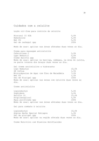 29
Cuidados com a celulite
Loção oil-free para controle de celulite
Biorusol II SCA 5,0%
Remoduline 5,0%
Net FS 5,0%
Gel de carbopol qsp 100%
Modo de usar: aplicar nas áreas afetadas duas vezes ao dia.
Creme para massagem anticelulite
Cafeisilane C 3,0%
Lypo Reductil 5,0%
Creme Xalifin qsp 100%
Modo de usar: aplicar na barriga, nádegas, na área do culote,
na parte interna dos braços duas vezes ao dia.
Gel creme anticelulite e hidratante
Lipo Reductyl 10,0%
SK Influx 1,5%
Microcápsulas de Agar com Óleo de Macadâmia 7,0%
Net FS 1,0%
Gel de Plurigel qsp 100%
Modo de usar: aplicar nas áreas com celulite duas vezes ao
dia.
Creme anticelulite
Liporeductyl 5,0%
Sophiderm 3,0%
Xalifin 15 15,0%
Propilenoglicol 5,0%
Água purificada qsp 100%
Modo de usar: aplicar nas áreas afetadas duas vezes ao dia.
Gel para combate à celulite
Liporeductyl 10,0%
Alpine Herbs Special Extrapon 1,0%
Gel de plurigel qsp 100%
Modo de usar: aplicar na região afetada duas vezes ao dia.
Creme Nutritivo com Elastina Antiflacidez
 