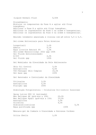 3
(Liquid Germall Plus) 0,50%
Procedimento:
Misturar os componentes da Fase A e agitar até ficar
homogêneo;
Adicionar a Fase B e agite até ficar homogêneo.
Adicionar os ingredientes da Fase C na ordem e homogeneizar.
Adicionar os ingredientes da Fase D na ordem e homogeneizar.
Emulsão levemente amarelada e viscosa com pH entre 5,5 e 6,5.
Gel-creme Antissinais para Peles Acneicas
Longevicell 1,0%
Adenin 0,1%
Água Licorice Extract PU 1,0%
Gel-creme Nanocolloidyl 2022 qsp 100%
Gel Fluido Antioleosidade:
H-VIT 2,0%
Gel fluido qsp 100%
Gel Modulador da Oleosidade da Pele Adolescente
Skin Oil Control 3,0%
Azeloglicina 4,0%
TSC-Teenager Skin Complex 10,0%
Gel base qsp 100%
Gel Renovador e Controlador da Oleosidade
Vitinoxine 3,0%
Azeloglicina 5,0%
Plurigel qsp 100%
Hidroloção Fotoprotetora - Cristaline Oil-control Sunscreen
Spray Lotion FPS 16 (estimado)
Neo Heliopan AP (pré-mix a 10%) 22,0%
Neo Heliopan Hydro (pré-mix a 15%) 33,0%
Azeloglicina 3,0%
Glicerina 4,5%
Hidroxietilcelulose 0,3%
Água purificada qsp 100%
Máscara-gel de Combate à Oleosidade e Estresse Cutâneo
Sílica Shells 1,0%
 