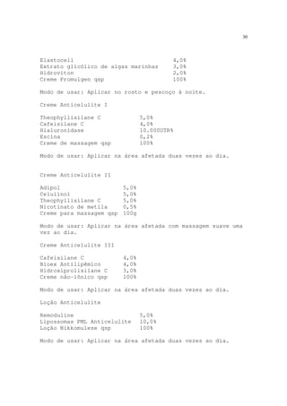 30
Elastocell 4,0%
Extrato glicólico de algas marinhas 3,0%
Hidroviton 2,0%
Creme Promulgen qsp 100%
Modo de usar: Aplicar no rosto e pescoço à noite.
Creme Anticelulite I
Theophyllisilane C 5,0%
Cafeisilane C 4,0%
Hialuronidase 10.000UTR%
Escina 0,2%
Creme de massagem qsp 100%
Modo de usar: Aplicar na área afetada duas vezes ao dia.
Creme Anticelulite II
Adipol 5,0%
Celulinol 5,0%
Theophyllisilane C 5,0%
Nicotinato de metila 0,5%
Creme para massagem qsp 100g
Modo de usar: Aplicar na área afetada com massagem suave uma
vez ao dia.
Creme Anticelulite III
Cafeisilane C 4,0%
Bioex Antilipêmico 4,0%
Hidroxiprolisilane C 3,0%
Creme não-iônico qsp 100%
Modo de usar: Aplicar na área afetada duas vezes ao dia.
Loção Anticelulite
Remoduline 5,0%
Lipossomas PML Anticelulite 10,0%
Loção Nikkomulese qsp 100%
Modo de usar: Aplicar na área afetada duas vezes ao dia.
 