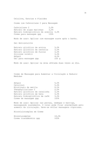 31
Celulite, Estrias e Flacidez
Creme com Cafeisilane C para Massagem
Cafeisilane C 3,0%
Extrato de algas marinhas 3,0%
Extrato hidroglicólico de acerola 3,0%
Creme para massagem qsp 100%
Modo de usar: Aplicar com massagem suave após o banho.
Gel Anticelulite
Extrato glicólico de arnica 3,0%
Extrato glicólico de centella 3,0%
Extrato glicólico de fuccus 3,0%
Silicone volátil 3,0%
Adipol 4,0%
Gel para massagem qsp 100 g
Modo de usar: Aplicar na área afetada duas vezes ao dia.
Creme de Massagem para Aumentar a Circulação e Reduzir
Medidas
Adipol 5,0%
Celulinol 5,0%
Nicotinato de metila 0,5%
Theophyllisilane C 2,0%
Extrato glicólico de cavalinha 3,0%
Extrato glicólico de hera 3,0%
Extrato hidroglicólico de café 3,0%
Creme de massagem qsp 100%
Modo de usar: Aplicar nas pernas, nádegas e barriga,
massageando suavemente. O local pode ficar avermelhado pelo
aumento da circulação. Deve-se evitar massagens vigorosas.
Biocelulocomplex em Creme
Biocelucomplex 10,0%
Creme transdérmico qsp 100%
 