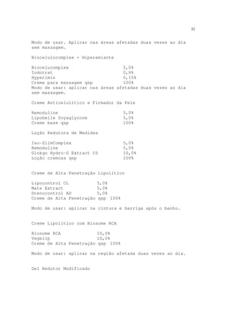 32
Modo de usar. Aplicar nas áreas afetadas duas vezes ao dia
sem massagem.
Biocelulocomplex + Hiperemiante
Biocelucomplex 5,0%
Iodotrat 0,8%
Hyperimin 0,15%
Creme para massagem qsp 100%
Modo de usar: aplicar nas áreas afetadas duas vezes ao dia
sem massagem.
Creme Anticelulítico e Firmador da Pele
Remoduline 5,0%
Lipobelle Soyaglycone 5,0%
Creme base qsp 100%
Loção Redutora de Medidas
Iso-SlimComplex 5,0%
Remoduline 5,0%
Ginkgo Hydro-G Extract CS 10,0%
Loção cremosa qsp 100%
Creme de Alta Penetração Lipolítico
Lipocontrol CL 5,0%
Mate Extract 5,0%
Drenocontrol AD 5,0%
Creme de Alta Penetração qsp 100%
Modo de usar: aplicar na cintura e barriga após o banho.
Creme Lipolítico com Biosome RCA
Biosome RCA 10,0%
Vegelip 10,0%
Creme de Alta Penetração qsp 100%
Modo de usar: aplicar na região afetada duas vezes ao dia.
Gel Redutor Modificado
 