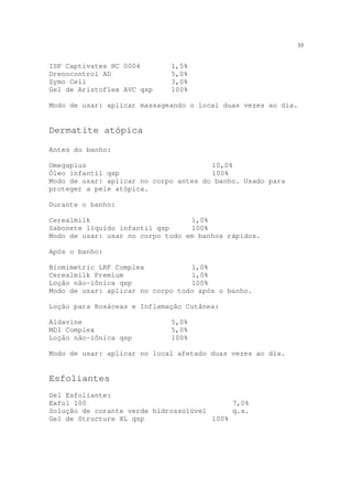 33
ISP Captivates HC 0004 1,5%
Drenocontrol AD 5,0%
Zymo Cell 3,0%
Gel de Aristoflex AVC qsp 100%
Modo de usar: aplicar massageando o local duas vezes ao dia.
Dermatite atópica
Antes do banho:
Omegaplus 10,0%
Óleo infantil qsp 100%
Modo de usar: aplicar no corpo antes do banho. Usado para
proteger a pele atópica.
Durante o banho:
Cerealmilk 1,0%
Sabonete líquido infantil qsp 100%
Modo de usar: usar no corpo todo em banhos rápidos.
Após o banho:
Biomimetric LRF Complex 1,0%
Cerealmilk Premium 1,0%
Loção não-iônica qsp 100%
Modo de usar: aplicar no corpo todo após o banho.
Loção para Rosáceas e Inflamação Cutânea:
Aldavine 5,0%
MDI Complex 5,0%
Loção não-iônica qsp 100%
Modo de usar: aplicar no local afetado duas vezes ao dia.
Esfoliantes
Gel Esfoliante:
Exfol 100 7,0%
Solução de corante verde hidrossolúvel q.s.
Gel de Structure XL qsp 100%
 