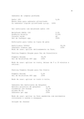 34
Sabonete de limpeza profunda
Exfol 100 5,0%
Massa base para sabonete glicerinado
Ou sabonete líquido glicerinado q.s.p. 100%
Gel esfoliante com melafresh exfol 100
Melafresh EXFOL 100 2,0%
Essência Ervália 0,20%
Corante verde qs
Gel de Carbopol qsp 100%
Esfoliante para todos os tipos de pele
Exfolliskin 5000SJ 50,0%
Sabonete cremoso qsp 100%
Modo de usar: aplicar delicadamente na face.
Peeling Pumpkin Enzyme para Uso em Consultório
Pumpkin Enzyme 30,0%
Gel de Aristoflex AVC qsp 100%
Modo de usar: aplicar no rosto, deixar de 5 a 10 minutos e
retirar.
Peeling Pumpkin Enzyme para Uso Diário
Pumpkin Enzime 5,0%
Gel de Aristoflex AVC qsp 100%
Modo de usar: aplicar no rosto à noite.
Sabonete Gel Esfoliante de Gengibre
Extrato glicólico de gengibre 3,0%
Cirebelle 104 Orange 10,0%
Ajidew NL-50 4,0%
Sabonete gel qsp 100%
Modo de usar: aplicar na face umedecida com movimentos
circulares e suaves e enxaguar.
Solução de Jessner
 