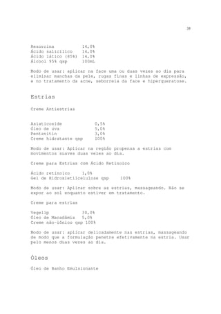 35
Resorcina 14,0%
Ácido salicílico 14,0%
Ácido lático (85%) 14,0%
Álcool 95% qsp 100mL
Modo de usar: aplicar na face uma ou duas vezes ao dia para
eliminar manchas da pele, rugas finas e linhas de expressão,
e no tratamento da acne, seborreia da face e hiperqueratose.
Estrias
Creme Antiestrias
Asiaticoside 0,5%
Óleo de uva 5,0%
Pentavitin 3,0%
Creme hidratante qsp 100%
Modo de usar: Aplicar na região propensa a estrias com
movimentos suaves duas vezes ao dia.
Creme para Estrias com Ácido Retinoico
Ácido retinoico 1,0%
Gel de Hidroxietilcelulose qsp 100%
Modo de usar: Aplicar sobre as estrias, massageando. Não se
expor ao sol enquanto estiver em tratamento.
Creme para estrias
Vegelip 30,0%
Óleo de Macadâmia 5,0%
Creme não-iônico qsp 100%
Modo de usar: aplicar delicadamente nas estrias, massageando
de modo que a formulação penetre efetivamente na estria. Usar
pelo menos duas vezes ao dia.
Óleos
Óleo de Banho Emulsionante
 