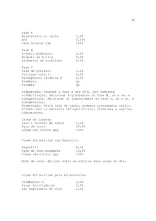 36
Fase A
Aminoácidos do leite 1,0%
BHT 0,05%
Óleo mineral qsp 100%
Fase B
2-Octil-dodecanol 5,0%
Adipato de butila 5,0%
Estearato de sorbitano 8,0%
Fase C
Óleo de girassol 1,0%
Silicone volátil 5,0%
Nanospheres Vitamina E 2,0%
Essência qs
Corante qs
Preparação: Aquecer a fase A até 50o
C, até completa
solubilização. Adicionar ingredientes da fase B, um a um, e
homogeneizar. Adicionar os ingredientes da fase C, um a um, e
homogeneizar.
Observação: Neste óleo de banho, podemos acrescentar vários
ativos como os extratos hidroglicólicos, vitaminas e agentes
hidratantes.
Leite de limpeza
Lauril sulfato de sódio 1,0%
Água de rosas 30,0%
Loção não-iônica qsp 100%
Creme Antiestrias com Regestril
Regestril 4,0%
Óleo de rosa mosqueta 10,0%
Creme não-iônico qsp 100%
Modo de usar: Aplicar sobre as estrias duas vezes ao dia.
Loção Antiestrias para Adolescentes
Slimbuster L 3,0%
Fator Antilipêmico 3,0%
ISP Captivates HC 0010 1,5%
 