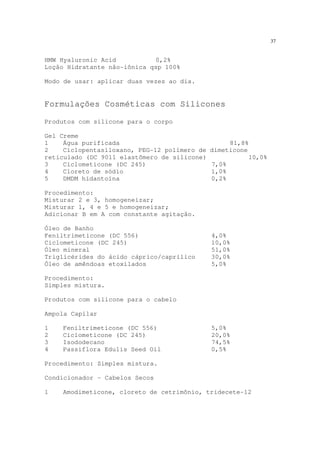 37
HMW Hyaluronic Acid 0,2%
Loção Hidratante não-iônica qsp 100%
Modo de usar: aplicar duas vezes ao dia.
Formulações Cosméticas com Silicones
Produtos com silicone para o corpo
Gel Creme
1 Água purificada 81,8%
2 Ciclopentasiloxano, PEG-12 polímero de dimeticone
reticulado (DC 9011 elastômero de silicone) 10,0%
3 Ciclometicone (DC 245) 7,0%
4 Cloreto de sódio 1,0%
5 DMDM hidantoína 0,2%
Procedimento:
Misturar 2 e 3, homogeneizar;
Misturar 1, 4 e 5 e homogeneizar;
Adicionar B em A com constante agitação.
Óleo de Banho
Feniltrimeticone (DC 556) 4,0%
Ciclometicone (DC 245) 10,0%
Óleo mineral 51,0%
Triglicérides do ácido cáprico/caprílico 30,0%
Óleo de amêndoas etoxilados 5,0%
Procedimento:
Simples mistura.
Produtos com silicone para o cabelo
Ampola Capilar
1 Feniltrimeticone (DC 556) 5,0%
2 Ciclometicone (DC 245) 20,0%
3 Isododecano 74,5%
4 Passiflora Edulis Seed Oil 0,5%
Procedimento: Simples mistura.
Condicionador – Cabelos Secos
1 Amodimeticone, cloreto de cetrimônio, tridecete-12
 