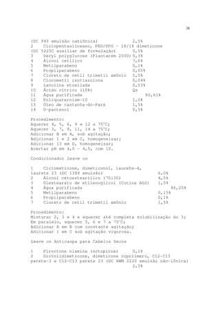 38
(DC 949 emulsão catiônica) 2,5%
2 Ciclopentasiloxano, PEG/PPG – 18/18 dimeticone
(DC 5225C auxiliar de formulação) 0,5%
3 Decyl polyglucose (Plantarem 2000) 0,3%
4 Álcool cetílico 7,6%
5 Metilparabeno 0,1%
6 Propilparabeno 0,05%
7 Cloreto de cetil trimetil amônio 5,0%
8 Clorometil isotiazolona 0,04%
9 Lanolina etoxilada 0,03%
10 Ácido cítrico (10%) Qs
11 Água purificada 80,61%
12 Poliquaternium-10 1,0%
13 Óleo de castanha-do-Pará 1,5%
14 D-pantenol 0,5%
Procedimento:
Aquecer 4, 5, 6, 9 e 12 a 75o
C;
Aquecer 3, 7, 8, 11, 14 a 75o
C;
Adicionar B em A, sob agitação;
Adicionar 1 e 2 em C, homogeneizar;
Adicionar 13 em D, homogeneizar;
Acertar pH em 4,0 – 4,5, com 10.
Condicionador Leave on
1 Ciclometicone, dimeticonol, laurete-4,
laurete 23 (DC 1388 emulsão) 6,0%
2 Álcool cetoestearílico (70:30) 4,5%
3 Diestearato de etilenoglicol (Cutina AGS) 1,5%
4 Água purificada 86,25%
5 Metilparabeno 0,15%
6 Propilparabeno 0,1%
7 Cloreto de cetil trimetil amônio 1,5%
Procedimento:
Misturar 2, 3 e 4 e aquecer até completa solubilização do 3;
Em paralelo, aquecer 5, 6 e 7 a 70o
C;
Adicionar A em B com constante agitação;
Adicionar 1 em C sob agitação vigorosa.
Leave on Anticaspa para Cabelos Secos
1 Piroctone olamina (octopirox) 0,1%
2 Divinildimeticone, dimeticone copolímero, C12-C13
parete-3 e C12-C13 parete 23 (DC HWM 2220 emulsão não-iônica)
2,0%
 