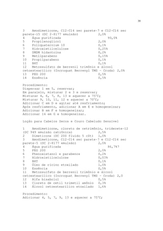 39
3 Amodimeticone, C12-C14 sec parete-7 e C12-C14 sec
parete-15 (DC 2-8177 emulsão) 2,0%
4 Água purificada 90,0%
5 Propilenoglicol 2,0%
6 Poliquaternium 10 0,1%
7 Hidroxietilcelulose 0,25%
8 DMDM hidantoína 0,2%
9 Metilparabeno 0,15%
10 Propilparabeno 0,1%
11 BHT 0,1%
12 Metossulfato de berrenil trimônio e álcool
cetoestearílico (Incroquat Berrenyl TMS – Croda) 2,0%
13 PEG 200 0,5%
14 Essência 0,5%
Procedimento:
Dispersar 1 em 5, reservar;
Em paralelo, misturar 2 e 3 e reservar;
Misturar 4, 6, 7, 8, 13 e aquecer a 75o
C;
Misturar 9, 10, 11, 12 e aquecer a 70o
C;
Adicionar C em D e agitar até resfriamento;
Após resfriamento, adicionar A em E e homogeneizar;
Adicionar B em F e homogeneizar;
Adicionar 14 em G e homogeneizar.
Loção para Cabelos Secos e Couro Cabeludo Sensível
1 Amodimeticone, cloreto de cetrimônio, tridecete-12
(DC 949 emulsão catiônica) 2,5%
2 Dimeticone (DC 200 fluido 5 cSt) 1,0%
3 Amodimeticone, C12-C14 sec parete-7 e C12-C14 sec
parete-5 (DC 2-8177 emulsão) 2,0%
4 Água purificada 86,7%7
5 PEG 200 2,0%
6 Phenoxietanol e parabenos 0,2%
7 Hidroxietilcelulose 0,03%
8 BHT 0,1%
9 Óleo de rícino etoxilado 1,0%
10 Essência 0,5%
11 Metossulfato de berrenil trimônio e álcool
cetoestearílico (Incroquat Berrenyl TMS – Croda) 2,0
12 Alfa bisabolol 0,5%
13 Cloreto de cetil trimetil amônio 0,3%
14 Álcool cetoestearílico etoxilado 1,6%
Procedimento:
Adicionar 4, 5, 7, 9, 13 e aquecer a 75o
C;
 