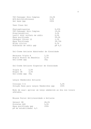 4
TSC-Teenager Skin Complex 10,0%
ACS-AntiCytoStressor 3,0%
Gel base qsp 100%
Teen Clean Gel
Phytosphingosine 0,05%
TSC-Teenager Skin Complex 10,0%
Propilenoglicol 3,0%
Lauril éter sulfato de sódio 6,0%
Água purificada 50,0%
Carbopol Ultrez 10 1,1%
Água Purificada 39,75%
Ácido cítrico 0,1%
Hidróxido de sódio qsp pH 6,0
Gel-Creme Antiacne Adsorvedor de Oleosidade
Beracare Triple A 1,5%
Argila Branca da Amazônia 2,5%
Gel-creme qsp 30g
Gel-Creme Antiacne Dispersor de Oleosidade
Triple A 3,0%
Biopol OE 3,0%
Gel-creme qsp 30g
Lenços Umedecidos Antiacne
Citrosec C-4 5,0%
Solução Base para Lenços Umedecidos qsp 100%
Modo de usar: aplicar um lenço umedecido ao dia nos locais
afetados.
Mousse Facial Antioleosidade e Antiacne
Zetesol ZN 48,0%
Protelan AG8 5,0%
Água purificada qsp 100%
pH de estabilidade: 4,5
 