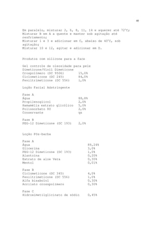 40
Em paralelo, misturar 2, 6, 8, 11, 14 e aquecer até 72o
C;
Misturar B em A a quente e manter sob agitação até
resfriamento;
Misturar 1 e 3 e adicionar em C, abaixo de 40o
C, sob
agitação;
Misturar 10 e 12, agitar e adicionar em D.
Produtos com silicone para a face
Gel controle de oleosidade para pele
Dimeticone/Vinil Dimeticone
Crospolímero (DC 9506) 15,0%
Ciclometicone (DC 245) 84,0%
Feniltrimeticone (DC 556) 1,0%
Loção Facial Adstringente
Fase A
Água 88,8%
Propilenoglicol 2,0%
Hamamélis extrato glicólico 5,0%
Polissorbato 80 2,0%
Conservante qs
Fase B
PEG-12 Dimeticone (DC 193) 2,0%
Loção Pós-barba
Fase A
Água 89,24%
Glicerina 3,0%
PEG-12 Dimeticone (DC 193) 1,0%
Alantoína 0,20%
Extrato de aloe Vera 0,30%
Mentol 0,01%
Fase B
Ciclometicone (DC 345) 4,0%
Feniltrimeticone (DC 556) 1,0%
Alfa bisabolol 0,30%
Acrilato crosspolímero 0,30%
Fase C
Hidroximetilglicinato de sódio 0,45%
 