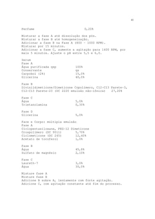 41
Perfume 0,20%
Misturar a fase A até dissolução dos pós.
Misturar a fase B até homogeneização.
Adicionar a fase B na Fase A (800 – 1000 RPM).
Misturar por 15 minutos.
Adicionar a fase C, aumente a agitação para 1400 RPM, por
mais 5 minutos. Ajuste o pH entre 5,5 e 6,0.
Serum
Fase A
Água purificada qsp 100%
Conservante qs
Carpobol (2%) 15,0%
Glicerina 40,0%
Fase B
Divinildimeticone/Dimeticone Copolímero, C12-C13 Parete-3,
C12-C13 Parete-23 (DC 2220 emulsão não-iônica) 27,20%
Fase C
Água 5,0%
Trietanolamina 0,30%
Fase D
Glicerina 5,0%
Face e Corpo: múltipla emulsão
Fase A
Ciclopentasiloxane, PEG-12 Dimeticone
Crospolímero (DC 9011) 5,70%
Ciclometicone (DC 245) 12,40%
Acetato de tocoferol 1,0%
Fase B
Água 45,8%
Sulfato de magnésio 2,10%
Fase C
Laureth-7 3,0%
Água 30,0%
Misture fase A
Misture fase B
Adicione B sobre A, lentamente com forte agitação.
Adicione C, com agitação constante até fim do processo.
 