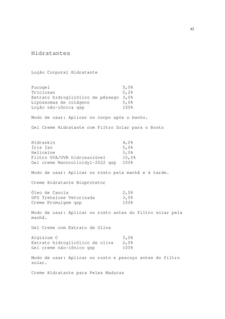 42
Hidratantes
Loção Corporal Hidratante
Fucogel 5,0%
Triclosan 0,2%
Extrato hidroglicólico de pêssego 3,0%
Lipossomas de colágeno 5,0%
Loção não-iônica qsp 100%
Modo de usar: Aplicar no corpo após o banho.
Gel Creme Hidratante com Filtro Solar para o Rosto
Hidraskin 4,0%
Íris Iso 5,0%
Helioxine 3,0%
Filtro UVA/UVB hidrossolúvel 10,0%
Gel creme Nanocolloidyl-2022 qsp 100%
Modo de usar: Aplicar no rosto pela manhã e à tarde.
Creme Hidratante Bioprotetor
Óleo de Canola 2,0%
GPS Trehalose Vetorizada 3,0%
Creme Promulgem qsp 100%
Modo de usar: Aplicar no rosto antes do filtro solar pela
manhã.
Gel Creme com Extrato de Oliva
Algisium C 3,0%
Extrato hidroglicólico de oliva 2,0%
Gel creme não-iônico qsp 100%
Modo de usar: Aplicar no rosto e pescoço antes do filtro
solar.
Creme Hidratante para Peles Maduras
 