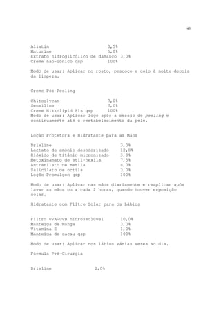 43
Alistin 0,5%
Maturine 5,0%
Extrato hidroglicólico de damasco 3,0%
Creme não-iônico qsp 100%
Modo de usar: Aplicar no rosto, pescoço e colo à noite depois
da limpeza.
Creme Pós-Peeling
Chitoglycan 7,0%
Sensiline 7,0%
Creme Nikkolipid 81s qsp 100%
Modo de usar: Aplicar logo após a sessão de peeling e
continuamente até o restabelecimento da pele.
Loção Protetora e Hidratante para as Mãos
Drieline 3,0%
Lactato de amônio desodorizado 12,0%
Dióxido de titânio micronizado 3,0%
Metoxinamato de etil-hexila 7,5%
Antranilato de metila 4,0%
Salicilato de octila 3,0%
Loção Promulgen qsp 100%
Modo de usar: Aplicar nas mãos diariamente e reaplicar após
lavar as mãos ou a cada 2 horas, quando houver exposição
solar.
Hidratante com Filtro Solar para os Lábios
Filtro UVA-UVB hidrossolúvel 10,0%
Manteiga de manga 3,0%
Vitamina E 1,0%
Manteiga de cacau qsp 100%
Modo de usar: Aplicar nos lábios várias vezes ao dia.
Fórmula Pré-Cirurgia
Drieline 2,0%
 