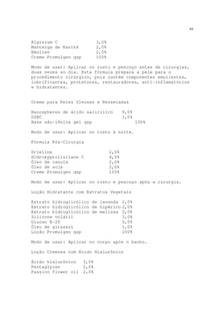 44
Algisium C 3,0%
Manteiga de Karité 2,0%
Emolien 2,0%
Creme Promulgen qsp 100%
Modo de usar: Aplicar no rosto e pescoço antes de cirurgias,
duas vezes ao dia. Esta fórmula prepara a pele para o
procedimento cirúrgico, pois contém componentes emolientes,
lubrificantes, protetores, restauradores, anti-inflamatórios
e hidratantes.
Creme para Peles Oleosas e Ressecadas
Nanospheres de ácido salicílico 8,0%
DSBC 3,0%
Base não-iônica gel qsp 100%
Modo de usar: Aplicar no rosto à noite.
Fórmula Pós-Cirurgia
Drieline 2,0%
Hidroxyprolisilane C 4,0%
Óleo de canola 2,0%
Óleo de soja 2,0%
Creme Promulgen qsp 100%
Modo de usar: Aplicar no rosto e pescoço após a cirurgia.
Loção Hidratante com Extratos Vegetais
Extrato hidroglicólico de lavanda 2,0%
Extrato hidroglicólico de hipérico 2,0%
Extrato hidroglicólico de melissa 2,0%
Silicone volátil 3,0%
Glucan E-20 5,0%
Óleo de girassol 1,0%
Loção Promulgen qsp 100%
Modo de usar: Aplicar no corpo após o banho.
Loção Cremosa com Ácido Hialurônico
Ácido hialurônico 3,0%
Pentaglycan 2,0%
Passion flower oil 2,0%
 