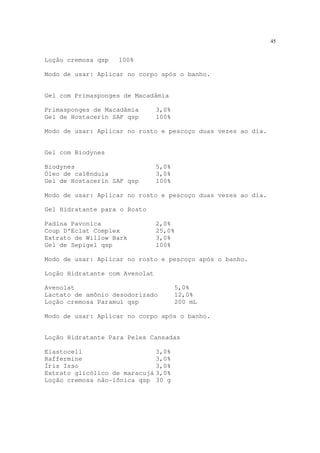 45
Loção cremosa qsp 100%
Modo de usar: Aplicar no corpo após o banho.
Gel com Primasponges de Macadâmia
Primasponges de Macadâmia 3,0%
Gel de Hostacerin SAF qsp 100%
Modo de usar: Aplicar no rosto e pescoço duas vezes ao dia.
Gel com Biodynes
Biodynes 5,0%
Óleo de calêndula 3,0%
Gel de Hostacerin SAF qsp 100%
Modo de usar: Aplicar no rosto e pescoço duas vezes ao dia.
Gel Hidratante para o Rosto
Padina Pavonica 2,0%
Coup D’Eclat Complex 25,0%
Extrato de Willow Bark 3,0%
Gel de Sepigel qsp 100%
Modo de usar: Aplicar no rosto e pescoço após o banho.
Loção Hidratante com Avenolat
Avenolat 5,0%
Lactato de amônio desodorizado 12,0%
Loção cremosa Paramul qsp 200 mL
Modo de usar: Aplicar no corpo após o banho.
Loção Hidratante Para Peles Cansadas
Elastocell 3,0%
Raffermine 3,0%
Íris Isso 3,0%
Extrato glicólico de maracujá 3,0%
Loção cremosa não-iônica qsp 30 g
 