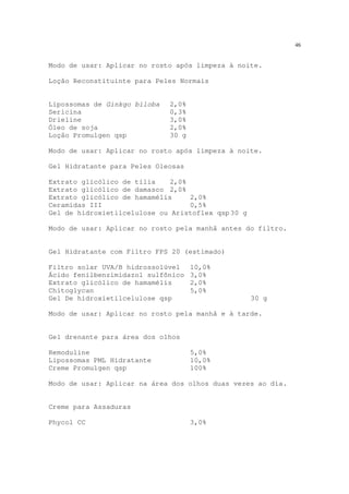 46
Modo de usar: Aplicar no rosto após limpeza à noite.
Loção Reconstituinte para Peles Normais
Lipossomas de Ginkgo biloba 2,0%
Sericina 0,3%
Drieline 3,0%
Óleo de soja 2,0%
Loção Promulgen qsp 30 g
Modo de usar: Aplicar no rosto após limpeza à noite.
Gel Hidratante para Peles Oleosas
Extrato glicólico de tília 2,0%
Extrato glicólico de damasco 2,0%
Extrato glicólico de hamamélis 2,0%
Ceramidas III 0,5%
Gel de hidroxietilcelulose ou Aristoflex qsp 30 g
Modo de usar: Aplicar no rosto pela manhã antes do filtro.
Gel Hidratante com Filtro FPS 20 (estimado)
Filtro solar UVA/B hidrossolúvel 10,0%
Ácido fenilbenzimidazol sulfônico 3,0%
Extrato glicólico de hamamélis 2,0%
Chitoglycan 5,0%
Gel De hidroxietilcelulose qsp 30 g
Modo de usar: Aplicar no rosto pela manhã e à tarde.
Gel drenante para área dos olhos
Remoduline 5,0%
Lipossomas PML Hidratante 10,0%
Creme Promulgen qsp 100%
Modo de usar: Aplicar na área dos olhos duas vezes ao dia.
Creme para Assaduras
Phycol CC 3,0%
 