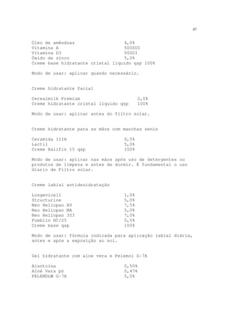 47
Óleo de amêndoas 4,0%
Vitamina A 5000UI
Vitamina D3 900UI
Óxido de zinco 5,0%
Creme base hidratante cristal líquido qsp 100%
Modo de usar: aplicar quando necessário.
Creme hidratante facial
Cerealmilk Premium 2,0%
Creme hidratante cristal líquido qsp 100%
Modo de usar: aplicar antes do filtro solar.
Creme hidratante para as mãos com manchas senis
Ceramida IIIA 0,5%
Lactil 5,0%
Creme Xalifin 15 qsp 100%
Modo de usar: aplicar nas mãos após uso de detergentes ou
produtos de limpeza e antes de dormir. É fundamental o uso
diario de Filtro solar.
Creme labial antidesidratação
Longevicell 1,0%
Structurine 5,0%
Neo Heliopan AV 7,5%
Neo Heliopan MA 5,0%
Neo Heliopan 303 7,0%
Fomblin HC/25 0,5%
Creme base qsp 100%
Modo de usar: fórmula indicada para aplicação labial diária,
antes e após a exposição ao sol.
Gel hidratante com aloe vera e Pelemol G-7A
Alantoína 0,50%
Aloé Vera pó 0,47%
PELEMOL® G-7A 5,0%
 