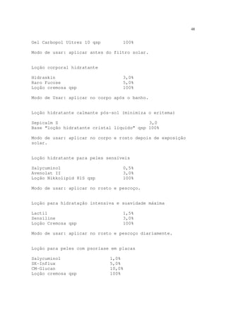 48
Gel Carbopol Ultrez 10 qsp 100%
Modo de usar: aplicar antes do filtro solar.
Loção corporal hidratante
Hidraskin 3,0%
Raro Fucose 5,0%
Loção cremosa qsp 100%
Modo de Usar: aplicar no corpo após o banho.
Loção hidratante calmante pós-sol (minimiza o eritema)
Sepicalm S 3,0
Base “loção hidratante cristal líquido” qsp 100%
Modo de usar: aplicar no corpo e rosto depois de exposição
solar.
Loção hidratante para peles sensíveis
Salycuminol 0,5%
Avenolat II 3,0%
Loção Nikkolipid 81S qsp 100%
Modo de usar: aplicar no rosto e pescoço.
Loção para hidratação intensiva e suavidade máxima
Lactil 1,5%
Sensiline 3,0%
Loção Cremosa qsp 100%
Modo de usar: aplicar no rosto e pescoço diariamente.
Loção para peles com psoríase em placas
Salycuminol 1,0%
SK-Influx 5,0%
CM-Glucan 10,0%
Loção cremosa qsp 100%
 