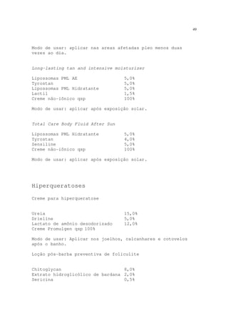 49
Modo de usar: aplicar nas areas afetadas pleo menos duas
vezes ao dia.
Long-lasting tan and intensive moisturizer
Lipossomas PML AE 5,0%
Tyrostan 5,0%
Lipossomas PML Hidratante 5,0%
Lactil 1,5%
Creme não-iônico qsp 100%
Modo de usar: aplicar após exposição solar.
Total Care Body Fluid After Sun
Lipossomas PML Hidratante 5,0%
Tyrostan 4,0%
Sensiline 5,0%
Creme não-iônico qsp 100%
Modo de usar: aplicar após exposição solar.
Hiperqueratoses
Creme para hiperqueratose
Ureia 15,0%
Drieline 5,0%
Lactato de amônio desodorizado 12,0%
Creme Promulgen qsp 100%
Modo de usar: Aplicar nos joelhos, calcanhares e cotovelos
após o banho.
Loção pós-barba preventiva de foliculite
Chitoglycan 8,0%
Extrato hidroglicólico de bardana 2,0%
Sericina 0,5%
 