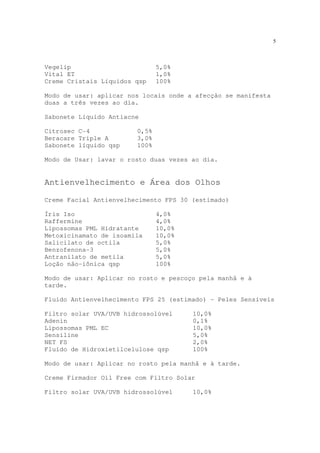 5
Vegelip 5,0%
Vital ET 1,0%
Creme Cristais Líquidos qsp 100%
Modo de usar: aplicar nos locais onde a afecção se manifesta
duas a três vezes ao dia.
Sabonete Líquido Antiacne
Citrosec C-4 0,5%
Beracare Triple A 3,0%
Sabonete líquido qsp 100%
Modo de Usar: lavar o rosto duas vezes ao dia.
Antienvelhecimento e Área dos Olhos
Creme Facial Antienvelhecimento FPS 30 (estimado)
Íris Iso 4,0%
Raffermine 4,0%
Lipossomas PML Hidratante 10,0%
Metoxicinamato de isoamila 10,0%
Salicilato de octila 5,0%
Benzofenona-3 5,0%
Antranilato de metila 5,0%
Loção não-iônica qsp 100%
Modo de usar: Aplicar no rosto e pescoço pela manhã e à
tarde.
Fluido Antienvelhecimento FPS 25 (estimado) - Peles Sensíveis
Filtro solar UVA/UVB hidrossolúvel 10,0%
Adenin 0,1%
Lipossomas PML EC 10,0%
Sensiline 5,0%
NET FS 2,0%
Fluido de Hidroxietilcelulose qsp 100%
Modo de usar: Aplicar no rosto pela manhã e à tarde.
Creme Firmador Oil Free com Filtro Solar
Filtro solar UVA/UVB hidrossolúvel 10,0%
 