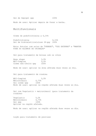 50
Gel de Sepigel qsp 100%
Modo de usar: Aplicar depois de fazer a barba.
Multifuncionais
Creme de podofilotoxina a 0,15%
Podofilotoxina 0,15%
Gel de hidroxietilcelulose 2% qsp 100%
Nota: Rotular com aviso de “VENENO”, “USO EXTERNO” e “MANTER
FORA DO ALCANCE DE CRIANÇAS”
Gel para tratamento de bolsas sob os olhos
Regu shape 3,0%
MDI-Complex 5,0%
Creme não-iônico qsp 100%
Modo de usar: aplicar na área afetada duas vezes ao dia.
Gel para tratamento de rosácea
MDI-Complex 5,0%
Metronidazol 0,75%
Gel creme qsp 100%
Modo de usar: aplicar na região afetada duas vezes ao dia.
Gel com Vegelastin + metronidazol (para tratamento da
rosácea)
Vegelastin 5,0%
Metronidazol 0,75%
Gel qsp 100%
Aplicar na região afetada.
Modo de usar: aplicar na região afetada duas vezes ao dia.
Loção para tratamento de psoríase
 