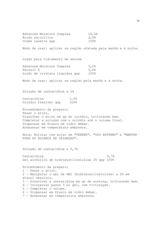 51
Advanced Moisture Complex 10,0%
Ácido salicílico 2,0%
Creme lanette qsp 100%
Modo de usar: aplicar na região afetada pela manhã e à noite.
Loção para tratamento de xerose
Advanced Moisture Complex 5,0%
Pecosil G 5,0%
Locão de cristais líquidos qsp 100%
Modo de usar: aplicar na região pela manhã e à noite.
Solução de cantaridina a 1%
Cantaridina 1,0%
Colódio flexível qsp 100%
Procedimento de preparo:
Pesar o ativo.
Dissolver o ativo em qs do colódio, triturando bem.
Completar a solução com o colódio até o volume final.
Dispensar em frasco de vidro âmbar.
Armazenar em temperatura ambiente.
Nota: Rotular com aviso de “VENENO”, “USO EXTERNO” e “MANTER
FORA DO ALCANCE DE CRIANÇAS”.
Solução de cantaridina a 0,7%
Cantaridina 0,7%
Gel alcóolico de hidroxietilcelulose 2% qsp 100%
Procedimento de preparo:
1 - Pesar o ativo.
2 - Manipular o gel de HEC (hidroxietilcelulose) a 2% em
etanol absoluto.
3 - Dissolver a cantaridina em qs de acetona, triturando bem.
4 - Incorporar passo 3 no gel, com trituração.
5 - Completar o volume.
6 - Dispensar em frasco de vidro âmbar.
7 - Armazenar em temperatura ambiente.
 