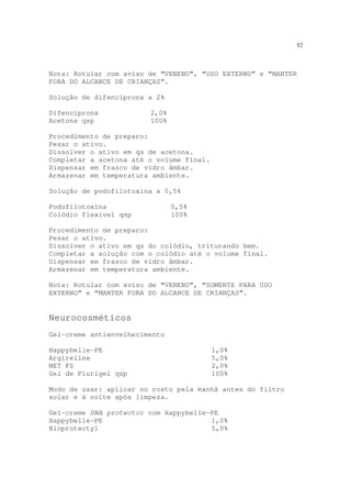 52
Nota: Rotular com aviso de “VENENO”, “USO EXTERNO” e “MANTER
FORA DO ALCANCE DE CRIANÇAS”.
Solução de difenciprona a 2%
Difenciprona 2,0%
Acetona qsp 100%
Procedimento de preparo:
Pesar o ativo.
Dissolver o ativo em qs de acetona.
Completar a acetona até o volume final.
Dispensar em frasco de vidro âmbar.
Armazenar em temperatura ambiente.
Solução de podofilotoxina a 0,5%
Podofilotoxina 0,5%
Colódio flexível qsp 100%
Procedimento de preparo:
Pesar o ativo.
Dissolver o ativo em qs do colódio, triturando bem.
Completar a solução com o colódio até o volume final.
Dispensar em frasco de vidro âmbar.
Armazenar em temperatura ambiente.
Nota: Rotular com aviso de “VENENO”, “SOMENTE PARA USO
EXTERNO” e “MANTER FORA DO ALCANCE DE CRIANÇAS”.
Neurocosméticos
Gel-creme antienvelhecimento
Happybelle-PE 1,0%
Argireline 5,0%
NET FS 2,0%
Gel de Plurigel qsp 100%
Modo de usar: aplicar no rosto pela manhã antes do filtro
solar e à noite após limpeza.
Gel-creme DNA protector com Happybelle-PE
Happybelle-PE 1,0%
Bioprotectyl 5,0%
 