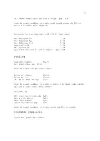53
Gel-creme Nikkolipid 81S com Plurigel qsp 100%
Modo de usar: aplicar no rosto pela manhã antes do filtro
solar e à noite após limpeza.
Fotoprotetor com Happybelle-PE FPS 15 (estimado)
Neo Heliopan AV 7,5%
Neo Heliopan MA 5,0%
Neo Heliopan 303 7,0%
Happybelle-PE 1,0%
Helioguard 365 3,0%
Loção Nikkomulese 41 com Plurigel qsp 100%
Peeling
Pumpking Enzime 30,0%
Gel aristoflex qsp 100%
Modo de usar: uso em consultório
Ácido glicólico 10,0%
Ácido málico 10,0%
Gel de aristoflex qsp 100%
Modo de usar: aplicar no rosto à noite e retirar pela manhã,
aplicar Filtro solar diariamente.
Pós-peeling
GPS trealose vetorizada 3,0%
Extrato de algas 5,0%
PABC Hidratante 3,0%
Loção não-iônica qsp 100%
Modo de usar: Aplicar no rosto antes do filtro solar.
Produtos Capilares
Loção antiqueda de cabelos
 