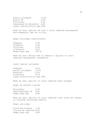 54
Auxina tricógena 12,0%
Biotin B8 5,0%
Follicusan 3,0%
Lipossomas de Minoxidil 2,0%
Loção hidroalcoólica qsp 100%
Modo de usar: Aplicar em todo o couro cabeludo massageando
delicadamente, uma vez ao dia.
Xampu anticaspa condicionante
Vegequat 3,0%
Climbazol 1,0%
Tiolisina 3,0%
D-Pantenol 0,6%
Xampu base qsp 100 mL
Modo de usar: Molhar bem os cabelos e aplicar no couro
cabeludo massageando suavemente.
Loção capilar antiqueda
Vegequat 5,0%
Auxina tricógena 12,0%
Minoxidil 5,0%
D-Pantenol 0,6%
Loção hidroalcoólica qsp 100%
Modo de usar: Aplicar no couro cabeludo após lavagem.
Xampu de enxofre líquido
Biosulphur 2,0%
Seborregulador HS 2,0%
Xampu base qsp 100%
Modo de usar: Aplicar no couro cabeludo três vezes por semana
ou conforme orientação médica.
Xampu anticaspa
Piroctone Olamina 1,0%
Tintura de capsicum 3,0%
Xampu base qsp 100%
 