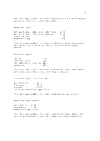 55
Modo de usar: Aplicar no couro cabeludo duas a três vezes por
semana ou conforme orientação médica.
Xampu antiqueda
Extrato hidroglicólico de café verde 2,0%
Extrato hidroglicólico de guaraná 2,0%
Bioex Capilar 5,0%
Xampu base qsp 100%
Modo de usar: Aplicar no couro cabeludo molhado, massageando
suavemente com a ponta dos dedos, duas a três vezes por
semana.
Xampu antiqueda
Cegaba 1,0%
Methiosilane C 1,0%
Hidrolisado de proteína 2,0%
Xampu qsp 100%
Modo de usar: Aplicar no couro cabeludo molhado, massageando
com a ponta dos dedos, duas a três por semana.
Loção antiqueda com Minoxidil
Swetria Herb 2,0%
D-Pantenol 0,5%
Minoxidil 0,6%
Loção hidroalcoólica qsp 100 mL
Modo de usar: Aplicar no couro cabeludo uma vez ao dia.
Xampu com Hair Active
Hair Active 2,0%
Amanduline 3,0%
Xampu base qsp 200 mL
Modo de usar: Aplicar no couro cabeludo molhado, deixar por
dois a três minutos e retirar o xampu com água abundante.
 