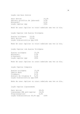 56
Loção com Hair Active
Hair Active 15,0%
Extrato glicólico de jaborandi 3,0%
Minoxidil 2,0%
Loção capilar qsp 100%
Modo de usar: Aplicar no couro cabeludo uma vez ao dia.
Loção Capilar com Auxina Tricógena
Auxina tricógena 12,0%
Hair Active 15,0%
Loção hidroalcoólica qsp 100%
Modo de usar: Aplicar no couro cabeludo uma vez ao dia.
Loção Capilar com Auxina Tricógena
Auxina tricógena 12,0%
Minoxidil 5,0%
D-Pantenol 5,0%
Loção capilar qsp 100%
Modo de usar: Aplicar no couro cabeludo uma vez ao dia.
Loção Capilar Composta
Auxina tricógena 12,0%
Swetia Herb 1,0%
Climbazol 0,3%
Acetato de vitamina E 0,5%
Loção hidroalcoólica qsp 100%
Modo de usar: Aplicar no couro cabeludo uma vez ao dia.
Loção Capilar Lipossomada
Hair Active 20,0%
Lipossomas PML pró-capilar 10,0%
Propilenoglicol 5,0%
Loção hidroalcoólica 20,0% qsp 100%
 
