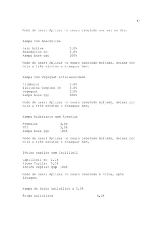 57
Modo de usar: Aplicar no couro cabeludo uma vez ao dia.
Xampu com Amanduline
Hair Active 5,0%
Amanduline SG 3,0%
Xampu base qsp 100%
Modo de usar: Aplicar no couro cabeludo molhado, deixar por
dois a três minutos e enxaguar bem.
Xampu com Vegequat antioleosidade
Climbazol 1,0%
Tiolisina Complex 30 3,0%
Vegeguat 3,0%
Xampu Base qsp 100%
Modo de usar: Aplicar no couro cabeludo molhado, deixar por
dois a três minutos e enxaguar bem.
Xampu hidratante com Avenolat
Avenolat 4,0%
PP2 3,0%
Xampu base qsp 100%
Modo de usar: Aplicar no couro cabeludo molhado, deixar por
dois a três minutos e enxaguar bem.
Tônico capilar com Capillisil
Capillisil HC 2,0%
Bioex Capilar 5,0%
Tônico capilar qsp 100%
Modo de usar: Aplicar no couro cabeludo à noite, após
lavagem.
Xampu de ácido salicílico a 5,0%
Ácido salicílico 5,0%
 