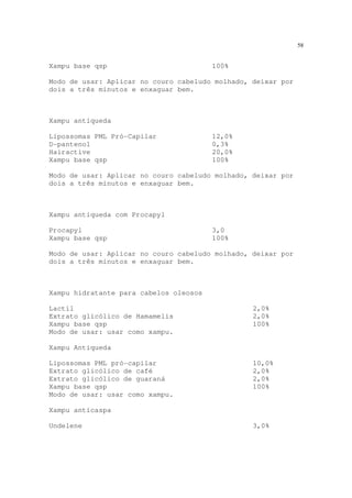 58
Xampu base qsp 100%
Modo de usar: Aplicar no couro cabeludo molhado, deixar por
dois a três minutos e enxaguar bem.
Xampu antiqueda
Lipossomas PML Pró-Capilar 12,0%
D-pantenol 0,3%
Hairactive 20,0%
Xampu base qsp 100%
Modo de usar: Aplicar no couro cabeludo molhado, deixar por
dois a três minutos e enxaguar bem.
Xampu antiqueda com Procapyl
Procapyl 3,0
Xampu base qsp 100%
Modo de usar: Aplicar no couro cabeludo molhado, deixar por
dois a três minutos e enxaguar bem.
Xampu hidratante para cabelos oleosos
Lactil 2,0%
Extrato glicólico de Hamamelis 2,0%
Xampu base qsp 100%
Modo de usar: usar como xampu.
Xampu Antiqueda
Lipossomas PML pró-capilar 10,0%
Extrato glicólico de café 2,0%
Extrato glicólico de guaraná 2,0%
Xampu base qsp 100%
Modo de usar: usar como xampu.
Xampu anticaspa
Undelene 3,0%
 