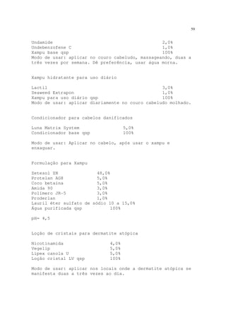 59
Undamide 2,0%
Undebenzofene C 1,0%
Xampu base qsp 100%
Modo de usar: aplicar no couro cabeludo, massageando, duas a
três vezes por semana. Dê preferência, usar água morna.
Xampu hidratante para uso diário
Lactil 3,0%
Seaweed Extrapon 1,0%
Xampu para uso diário qsp 100%
Modo de usar: aplicar diariamente no couro cabeludo molhado.
Condicionador para cabelos danificados
Luna Matrix System 5,0%
Condicionador base qsp 100%
Modo de usar: Aplicar no cabelo, após usar o xampu e
enxaguar.
Formulação para Xampu
Zetesol ZN 48,0%
Protelan AG8 5,0%
Coco betaína 5,0%
Amida 90 3,0%
Polímero JR-5 3,0%
Proderlan 1,0%
Lauril éter sulfato de sódio 10 a 15,0%
Água purificada qsp 100%
pH= 4,5
Loção de cristais para dermatite atópica
Nicotinamida 4,0%
Vegelip 5,0%
Lipex canola U 5,0%
Loção cristal LV qsp 100%
Modo de usar: aplicar nos locais onde a dermatite atópica se
manifesta duas a três vezes ao dia.
 