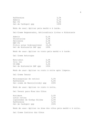 6
Raffermine 3,0%
Adenin 0,1%
Net FS 6,0%
Gel de Carbopol qsp 100%
Modo de usar: Aplicar pela manhã e à tarde.
Gel-Creme Regenerador, Antirradicais Livres e Hidratante
Adenin 0,1%
Structurine 3,0%
Helioxine 2,5%
NET FS 5,0%
Filtro solar hidrossolúvel 10,0%
Gel de Hostacerim SAF qsp 100%
Modo de usar: Aplicar no rosto pela manhã e à tarde.
Gel Creme Antrrugas
Nutriskin 3,0%
Íris Iso 5,0%
VC-PMG 3,0%
Gel de Hostacerim SAF qsp 100%
Modo de usar: Aplicar no rosto à noite após limpeza.
Gel Creme Tensor
Microesponjas de retinol 5,0%
Raffermine 6,0%
Gel creme de Nanocolloidyl qsp 100%
Modo de usar: Aplicar no rosto à noite.
Gel Tensor para Área dos Olhos
Rutiderm 2,0%
Lotus rutina 1,0%
Lipossomas de Ginkgo Biloba 2,0%
Raffermine 3,0%
Gel de Carbopol qsp 100%
Modo de usar: Aplicar na área dos olhos pela manhã e à noite.
Gel Creme Contorno dos Olhos
 