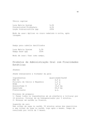 60
Tônico capilar
Luna Matrix System 5,0%
Concentrated Prodhyhair 4,0%
Loção hidroalcoólica qsp 100%
Modo de usar: Aplicar no couro cabeludo à noite, após
lavagem.
Xampu para cabelos danificados
Luna Matrix System 5,0%
Xampu base qsp 100%
Modo de usar: Usar como xampu.
Produtos de Administração Oral com Finalidades
Estéticas
Shakes:
Shake energizante e firmador da pele
Ingredientes Quantidade/Sachê
PRO V2 2,0 g
Piruvato de Cálcio e Magnésio 1,0 g
BCAA 1,0 g
Acessulfame K 10,0 mg
Aspartame 60,0 mg
Flavorizante q.s.
Processo de preparo:
1- Pesar todos os ingredientes em um almofariz e triturar por
10 minutos. Colocar em um homogeneizador por 5 minutos.
2- Envazar em sachês ou frascos.
Sugestão de uso:
Uma colher de sopa ou sachê, 30 minutos antes dos exercícios
e uma colher de sopa ou sachê, logo após o mesmo. Tempo de
resultado por volta de 3 meses.
 