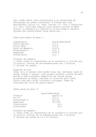 61
Obs.: BCAA (Brain Chain Aminoacids) é um concentrado de
aminoácidos de cadeia ramificada. É formado por três
aminoácidos, valina (+/- 50%), leucina (+/- 25%) e isoleucina
(+/- 25%). Você pode adquirir este produto através do Whey
Protein ou manipula-lo, fabricá-lo na sua própria farmácia
através das concentrações acima descritas.
Shake para perda de peso I
Ingredientes Quantidade/Sachê
Cálcio Marinho 1,0 g
Procol MCLA 2,0 g
Óxido de Magnésio 0,20 g
Acessulfame K 0,01 g
Aspartame 0,05 g
Flavorizante q.s.
Processo de preparo:
1- Pesar todos os ingredientes em um almofariz e triturar por
10 minutos. Colocar em um homogeneizador por 5 minutos.
2- Envazar em sachês.
Sugestão de uso:
Tomar um e no máximo três sachês antes das refeições (café da
manhã, almoço e jantar). Este produto promove a perda de peso
devido à ação inibidora competitiva de ácidos graxos
provenientes da dieta, exercida no intestino pelo tanto
cálcio como pelo ácido linolênico conjugado. Tempo de
resultado por volta de quatro meses.
Shake perda de peso II
Quantidade/Sachê
Colastin qsp10,0 g
Pro V2 2,0 g
Acessulfame K 8,0 mg
Aspartame 50,0 mg
Flavorizante q.s.
Conservante q.s.
Processo de preparo:
1- Pesar todos os ingredientes em um almofariz e triturar por
10 minutos. Colocar em um homogeneizador por 5 minutos.
2- Envazar em sachês de 10 g ou frascos.
 