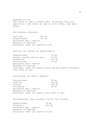 62
Sugestão de uso:
Uma colher de sopa ou sachê (10g), 30 minutos antes dos
exercícios e uma colher de sopa ou sache (10g), logo após o
mesmo.
Antioxidante intensivo:
Radi-Care 100 mg
Exsynutriment 100 mg
Excipiente qsp 1 cápsula
Manipule 30 cápsulas.
Posologia: Tomar uma cápsula ao dia.
Auxiliar nos regimes de emagrecimento:
Exsynutriment 50 mg
Cáscara sagrada extrato seco 50 mg
Alcachofra 100 mg
Asiaticoside 10 mg
Excipiente qsp 1 cápsula
Manipule 90 cápsulas.
Posologia: Tomar uma cápsula antes das principais refeições,
três vezes ao dia.
Fortalecedor de unhas e cabelos:
Exsynutriment 60 mg
Cisteína 100 mg
Cistina 100 mg
Piridoxina 20 mg
Excipiente qsp 1 cápsula
Manipule 60 cápsulas.
Posologia: Tomar uma cápsula duas vezes ao dia.
NutriRepositor (para pessoas a partir dos 25 anos)
Exsynutriment 30 mg
Vitamina C 200 mg
Excipiente qsp 1 cápsula
Manipule 30 cápsulas.
Posologia: Tomar uma cápsula ao dia.
 