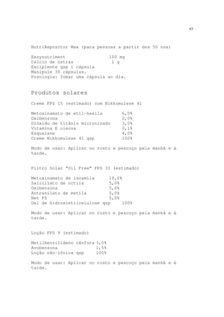 63
NutriRepositor Max (para pessoas a partir dos 50 nos)
Exsynutriment 100 mg
Cálcio de ostras 1 g
Excipiente qsp 1 cápsula
Manipule 30 cápsulas.
Posologia: Tomar uma cápsula ao dia.
Produtos solares
Creme FPS 15 (estimado) com Nikkomulese 41
Metoxinamato de etil-hexila 6,0%
Oxibenzona 2,0%
Dióxido de titânio micronizado 3,0%
Vitamina E oleosa 0,1%
Esqualane 4,0%
Creme Nikkomulese 41 qsp 100%
Modo de usar: Aplicar no rosto e pescoço pela manhã e à
tarde.
Filtro Solar “Oil Free” FPS 30 (estimado)
Metoxinamato de isoamila 10,0%
Salicilato de octila 5,0%
Oxibenzona 5,0%
Antranilato de metila 5,0%
Net FS 5,0%
Gel de hidroxietilcelulose qsp 100%
Modo de usar: Aplicar no rosto e pescoço pela manhã e à
tarde.
Loção FPS 9 (estimado)
Metilbenzilideno cânfora 3,0%
Avobenzona 1,5%
Loção não-iônica qsp 100%
Modo de usar: Aplicar no rosto e pescoço pela manhã e à
tarde.
 