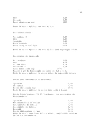 65
GPS 2,0%
Alistin 0,5%
Base hidraspray qsp 100%
Modo de usar: Aplicar uma vez ao dia
Pós-bronzeamento
Tyrosilane C 3,0%
GPS 3,0%
Imudilin 0,1%
Mica dourada 0,5%
Base "bodylotion" qsp 100%
Modo de usar: Aplicar uma vez ao dia após exposição solar
Acelerador de bronzeado
Erithrulose 2,0%
DHA 4,0%
Olivem 1000 3,0%
Structure XL 2,0%
Água deionizada qsp 100%
Manter o pH da formulação em torno de 4,0 a 5,0.
Modo de usar: aplicar no corpo antes da exposição solar.
Loção para manutenção do bronzeado
Tyrostan 5,0%
SK Influx 4,0%
Loção não-iônica qsp 100%
Modo de usar: aplicar no corpo todo após o banho
Loção fotoprotetora FPS 15 (estimado) com acelerador de
bronzeamento
Tyrostan 5,0%
Metoxicinamato de Octila 7,5%
Antralinato de metila 7,0%
Salicilato de Octila 5,0%
Daucoil 1,5%
Loção Nikkomulese 41 qsp 100%
Modo de usar: usar como filtro solar, reaplicando quantas
vezes for necessário.
 