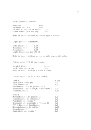 66
Loção corporal pós-sol
Avenolat 4,0%
Dermatan sulfato 1,0%
Extrato glicólico de rosas 3,0%
Creme Nikkolipid 81S qsp 100%
Modo de usar: Aplicar no corpo após o banho.
Loção pós-sol hidratante
Alfa-bisabolol 0,5%
Ceramidas III 0,5%
Structurine 4,0%
Loção Promulgem qsp 100 mL
Modo de usar: Aplicar no corpo após exposição solar.
Filtro solar FPS 40 (estimado)
Escalol block 16,0%
Loção não-iônica qsp 100%
Modo de usar: aplicar a cada 3 horas.
Filtro solar FPS 50 I (estimado)
Fase A % p/p
Água purificada qsp 100
EDTA dissódico 2,0
Polimetacrilato de glicerina /
Propilenoglicol / PVM_MA Copolímero 1
1,0
Trietanolamina 0,10
Fase B
Monoestearato de glicerila 2,0
Isoestearato de estearila2
2,0
Palmitato de octila 3
2,0
Estearato de glicerila / Ceteth-20 6,0
PVP / Eicoseno Copolímero 4
2,0
Metoxicinamato de octila 5
6,45
Benzofenona-3 6
4,0
Salicilato de octila 7
4,0
 