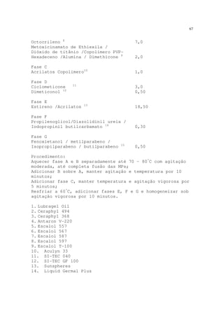 67
Octocrileno 8
7,0
Metoxicinamato de Ethiexila /
Dióxido de titânio /Copolímero PVP-
Hexadeceno /Alumina / Dimethicone 9
2,0
Fase C
Acrilatos Copolímero10
1,0
Fase D
Ciclometicone 11
3,0
Dimeticonol 12
0,50
Fase E
Estireno /Acrilatos 13
18,50
Fase F
Propilenoglicol/Diazolidinil ureia /
Iodopropinil butilcarbamato 14
0,30
Fase G
Fenoxietanol / metilparabeno /
Isopropilparabeno / butilparabeno 15
0,50
Procedimento:
Aquecer fase A e B separadamente até 70 – 80º
C com agitação
moderada, até completa fusão das MPs;
Adicionar B sobre A, manter agitação e temperatura por 10
minutos;
Adicionar fase C, manter temperatura e agitação vigorosa por
5 minutos;
Resfriar a 60º
C, adicionar fases E, F e G e homogeneizar sob
agitação vigorosa por 10 minutos.
1. Lubragel Oil
2. Ceraphyl 494
3. Ceraphyl 368
4. Antaron V-220
5. Escalol 557
6. Escalol 567
7. Escalol 587
8. Escalol 597
9. Escalol T-100
10. Aculyn 33
11. SI-TEC 040
12. SI-TEC GF 100
13. Sunspheres
14. Liquid Germal Plus
 