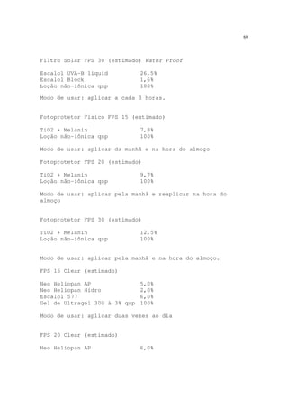 69
Filtro Solar FPS 30 (estimado) Water Proof
Escalol UVA-B liquid 26,5%
Escalol Block 1,6%
Loção não-iônica qsp 100%
Modo de usar: aplicar a cada 3 horas.
Fotoprotetor Físico FPS 15 (estimado)
TiO2 + Melanin 7,8%
Loção não-iônica qsp 100%
Modo de usar: aplicar da manhã e na hora do almoço
Fotoprotetor FPS 20 (estimado)
TiO2 + Melanin 9,7%
Loção não-iônica qsp 100%
Modo de usar: aplicar pela manhã e reaplicar na hora do
almoço
Fotoprotetor FPS 30 (estimado)
TiO2 + Melanin 12,5%
Loção não-iônica qsp 100%
Modo de usar: aplicar pela manhã e na hora do almoço.
FPS 15 Clear (estimado)
Neo Heliopan AP 5,0%
Neo Heliopan Hidro 2,0%
Escalol 577 6,0%
Gel de Ultragel 300 à 3% qsp 100%
Modo de usar: aplicar duas vezes ao dia
FPS 20 Clear (estimado)
Neo Heliopan AP 6,0%
 