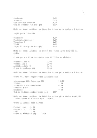 7
Emulzome 5,0%
Alistin 0,5%
Eye Contour Complex 4,0%
Gel de Hostacerin SAF qsp 100%
Modo de usar: Aplicar na área dos olhos pela manhã e à noite.
Loção para Olheiras
Rutiderm 3,0%
Phytosphingosine 0,2%
Vitamina E 1,0%
VC-IP 1,0%
Loção Nikkolipide 81S qsp 100%
Modo de usar: Aplicar ao redor dos olhos após limpeza da
pele.
Creme para a Área dos Olhos com Silícios Orgânicos
Proteosilane C 3,0%
Tyrosilane C 2,0%
Ascorbosilane C 3,0%
Creme Promulgem qsp 100%
Modo de usar: Aplicar na área dos olhos pela manhã e à noite.
Creme Oil Free Regenerador Antioxidante
Lipossomas PML Coenzima Q10 10,0%
VC-PMG 1,5%
Vitamina E hidrossolúvel 0,5%
Fomblin HC/25 1,0%
Emulzome 7,0%
Gel de Hidroxietilcelulose qsp 100%
Modo de usar: Aplicar na área dos olhos pela manhã antes do
filtro solar e à noite após limpeza.
Creme Antirradicais Livres
Pentaglycan 3,0%
Pentavitin 3,0%
FARL 2,0%
Creme hidratante qsp 100%
 