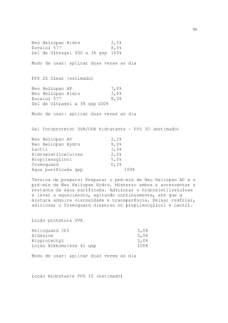 70
Neo Heliopan Hidro 2,5%
Escalol 577 8,0%
Gel de Ultragel 300 a 3% qsp 100%
Modo de usar: aplicar duas vezes ao dia
FPS 25 Clear (estimado)
Neo Heliopan AP 7,0%
Neo Heliopan Hidro 3,0%
Escalol 577 8,5%
Gel de Ultragel a 3% qsp 100%
Modo de usar: aplicar duas vezes ao dia
Gel fotoprotetor UVA/UVB hidratante - FPS 30 (estimado)
Neo Heliopan AP 2,2%
Neo Heliopan Hydro 8,0%
Lactil 3,0%
Hidroxietilcelulose 2,0%
Propilenoglicol 5,0%
Cosmoguard 0,2%
Água purificada qsp 100%
Técnica de preparo: Preparar o pré-mix de Neo Heliopan AP e o
pré-mix de Neo Heliopan Hydro. Misturar ambos e acrescentar o
restante da água purificada. Adicionar o hidroxietilcelulose
e levar a aquecimento, agitando continuamente, até que a
mistura adquira viscosidade e transparência. Deixar resfriar,
adicionar o Cosmoguard disperso no propilenoglicol e Lactil.
Loção protetora UVA
Helioguard 365 5,0%
Aldenine 5,0%
Bioprotectyl 5,0%
Loção Nikkomulese 41 qsp 100%
Modo de usar: aplicar duas vezes ao dia
Loção Hidratante FPS 15 (estimado)
 